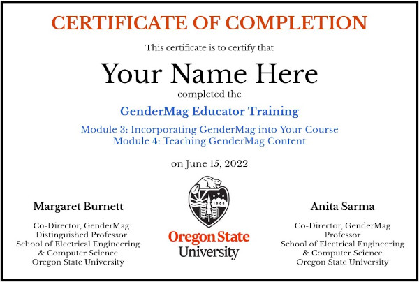Certificate that says:
							Certificate of Completion
							This certificate is to certify that
							Your Name Here
							complete the
							GenderMag Educator Training
							Module 3: Incorporating GenderMag into Your Course
							Module 4: Teaching GenderMag Content
							on June 15, 2022
							At the bottom left:
							Margaret Burnett
							Co-Director, GenderMag
							Distinguished Professor
							School of Electrical Engineering
							& Computer Science
							Oregon State University
							The Oregon State University logo is on the bottom, in the middle.
							On the bottom right:
							Anita Sarma
							Co-Director, GenderMag
							Professor
							School of Electrical Engineering
							& Computer Science
							Oregon State University