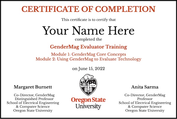 Certificate that says:
							Certificate of Completion
							This certificate is to certify that
							Your Name Here
							complete the
							GenderMag Evaluator Training
							Module 1: GenderMag Core Concepts
							Module 2: Using GenderMag to Evaluate Technology
							on June 15, 2022
							At the bottom left:
							Margaret Burnett
							Co-Director, GenderMag
							Distinguished Professor
							School of Electrical Engineering
							& Computer Science
							Oregon State University
							The Oregon State University logo is on the bottom, in the middle.
							On the bottom right:
							Anita Sarma
							Co-Director, GenderMag
							Professor
							School of Electrical Engineering
							& Computer Science
							Oregon State University
